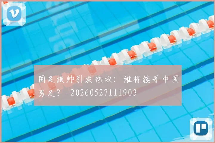 国足换帅引发热议:谁将接手中国男足?_20260527111903