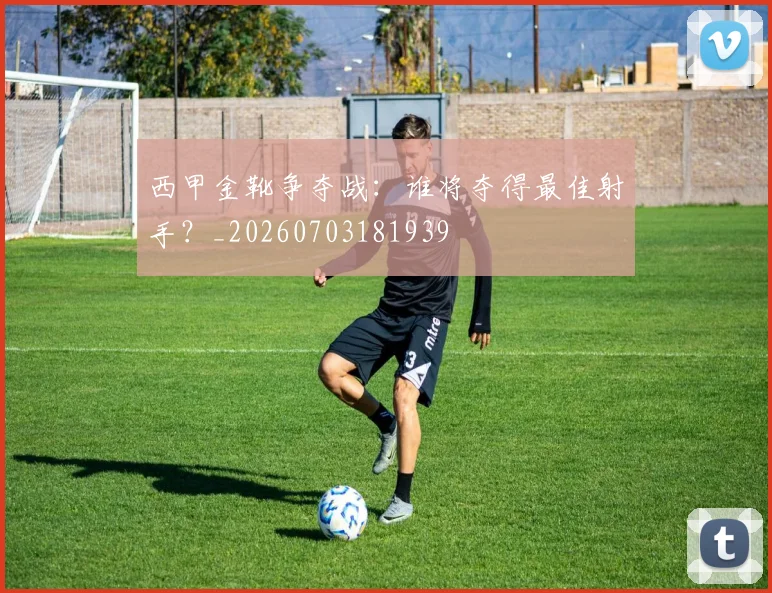 西甲金靴争夺战：谁将夺得最佳射手？_20260703181939