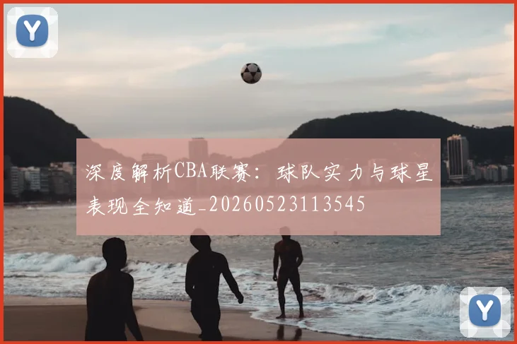 深度解析CBA联赛：球队实力与球星表现全知道_20260523113545