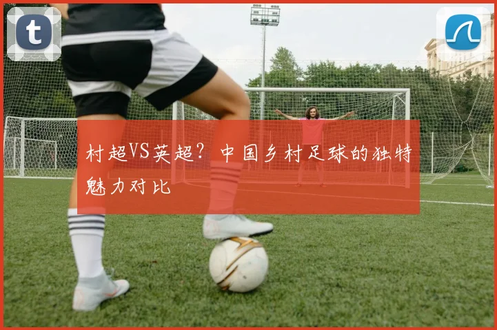 村超VS英超？中国乡村足球的独特魅力对比