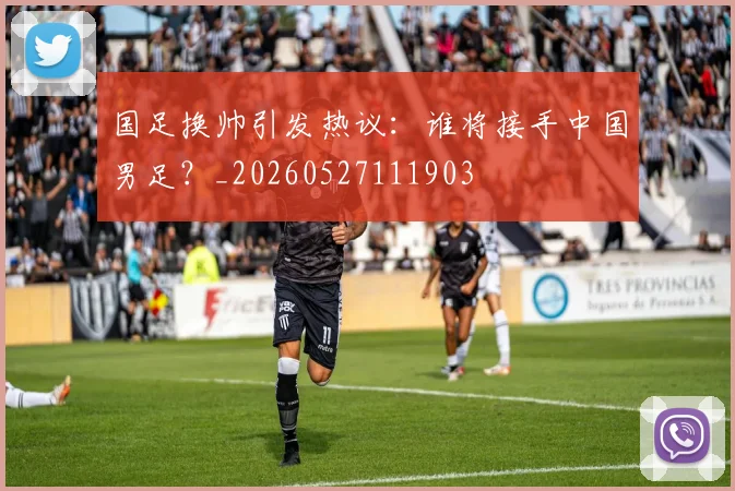 国足换帅引发热议：谁将接手中国男足？_20260527111903